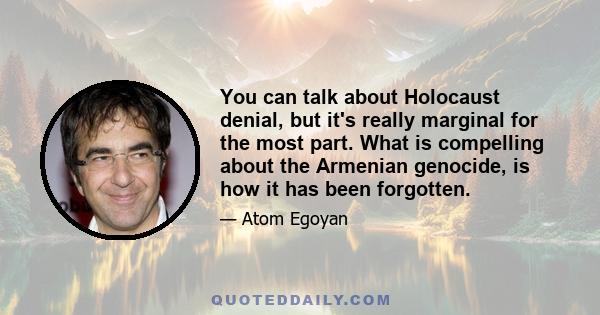 You can talk about Holocaust denial, but it's really marginal for the most part. What is compelling about the Armenian genocide, is how it has been forgotten.