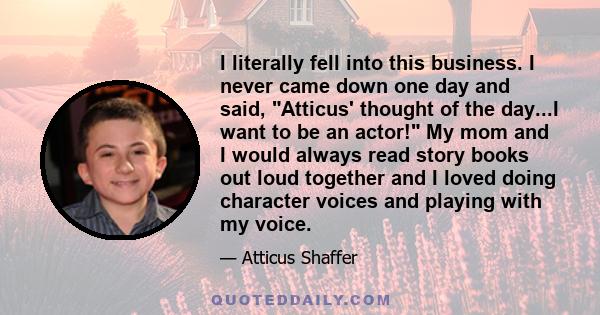 I literally fell into this business. I never came down one day and said, Atticus' thought of the day...I want to be an actor! My mom and I would always read story books out loud together and I loved doing character