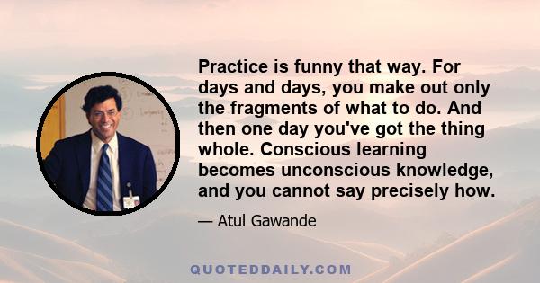 Practice is funny that way. For days and days, you make out only the fragments of what to do. And then one day you've got the thing whole. Conscious learning becomes unconscious knowledge, and you cannot say precisely