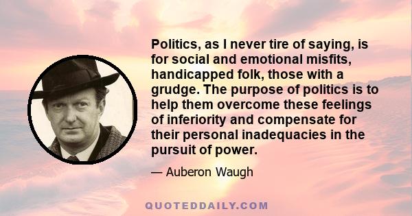 Politics, as I never tire of saying, is for social and emotional misfits, handicapped folk, those with a grudge. The purpose of politics is to help them overcome these feelings of inferiority and compensate for their