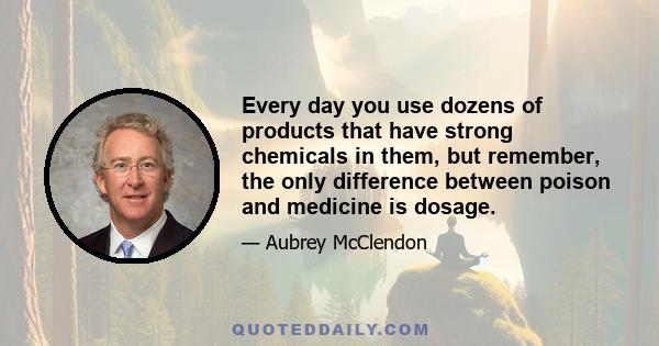 Every day you use dozens of products that have strong chemicals in them, but remember, the only difference between poison and medicine is dosage.