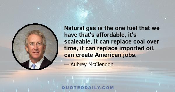 Natural gas is the one fuel that we have that's affordable, it's scaleable, it can replace coal over time, it can replace imported oil, can create American jobs.