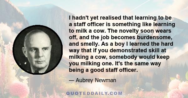 I hadn't yet realised that learning to be a staff officer is something like learning to milk a cow. The novelty soon wears off, and the job becomes burdensome, and smelly. As a boy I learned the hard way that if you