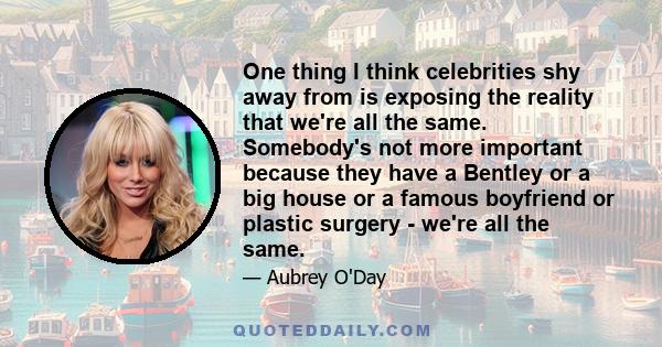 One thing I think celebrities shy away from is exposing the reality that we're all the same. Somebody's not more important because they have a Bentley or a big house or a famous boyfriend or plastic surgery - we're all