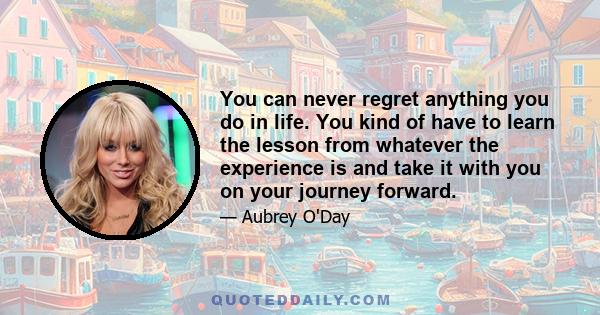 You can never regret anything you do in life. You kind of have to learn the lesson from whatever the experience is and take it with you on your journey forward.