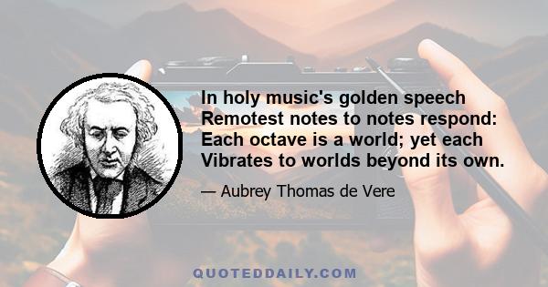 In holy music's golden speech Remotest notes to notes respond: Each octave is a world; yet each Vibrates to worlds beyond its own.