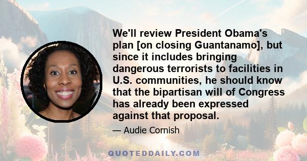 We'll review President Obama's plan [on closing Guantanamo], but since it includes bringing dangerous terrorists to facilities in U.S. communities, he should know that the bipartisan will of Congress has already been