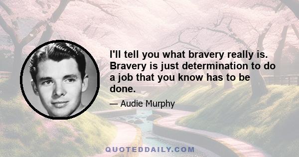 I'll tell you what bravery really is. Bravery is just determination to do a job that you know has to be done.