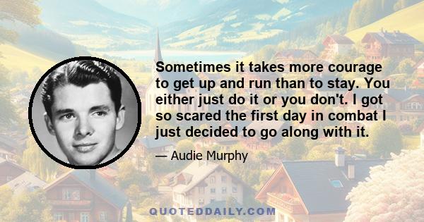 Sometimes it takes more courage to get up and run than to stay. You either just do it or you don't. I got so scared the first day in combat I just decided to go along with it.