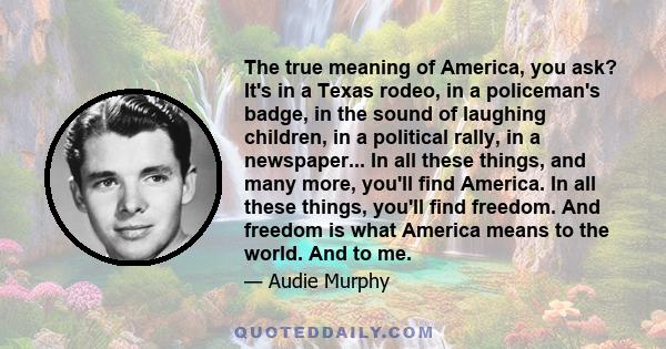 The true meaning of America, you ask? It's in a Texas rodeo, in a policeman's badge, in the sound of laughing children, in a political rally, in a newspaper... In all these things, and many more, you'll find America. In 