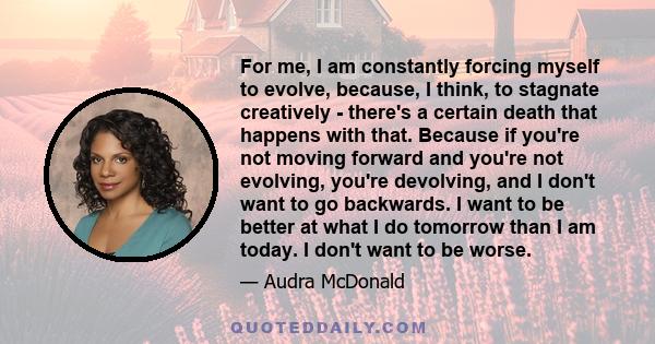 For me, I am constantly forcing myself to evolve, because, I think, to stagnate creatively - there's a certain death that happens with that. Because if you're not moving forward and you're not evolving, you're