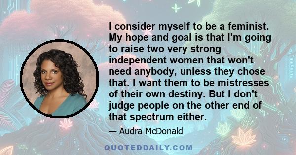 I consider myself to be a feminist. My hope and goal is that I'm going to raise two very strong independent women that won't need anybody, unless they chose that. I want them to be mistresses of their own destiny. But I 