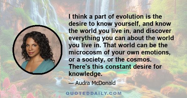 I think a part of evolution is the desire to know yourself, and know the world you live in, and discover everything you can about the world you live in. That world can be the microcosm of your own emotions, or a