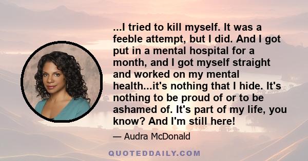 ...I tried to kill myself. It was a feeble attempt, but I did. And I got put in a mental hospital for a month, and I got myself straight and worked on my mental health...it's nothing that I hide. It's nothing to be