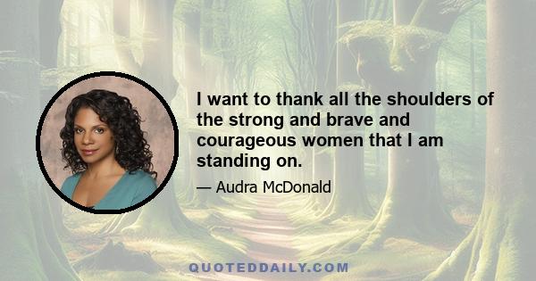 I want to thank all the shoulders of the strong and brave and courageous women that I am standing on.