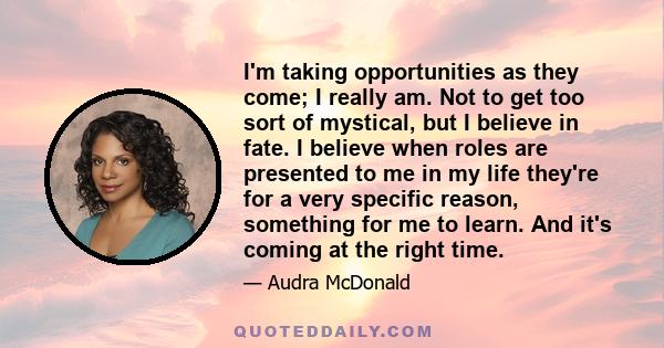 I'm taking opportunities as they come; I really am. Not to get too sort of mystical, but I believe in fate. I believe when roles are presented to me in my life they're for a very specific reason, something for me to