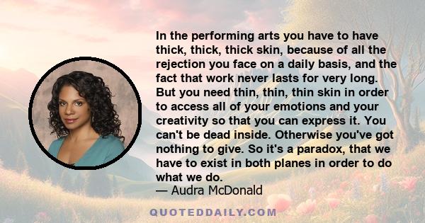 In the performing arts you have to have thick, thick, thick skin, because of all the rejection you face on a daily basis, and the fact that work never lasts for very long. But you need thin, thin, thin skin in order to