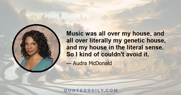 Music was all over my house, and all over literally my genetic house, and my house in the literal sense. So I kind of couldn't avoid it.