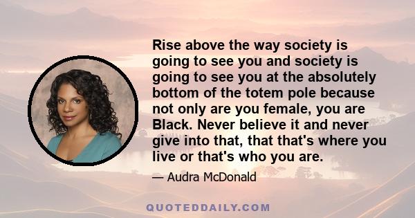 Rise above the way society is going to see you and society is going to see you at the absolutely bottom of the totem pole because not only are you female, you are Black. Never believe it and never give into that, that