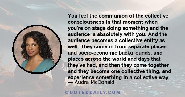 You feel the communion of the collective consciousness in that moment when you're on stage doing something and the audience is absolutely with you. And the audience becomes a collective entity as well. They come in from 