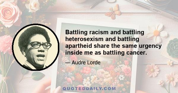 Battling racism and battling heterosexism and battling apartheid share the same urgency inside me as battling cancer.