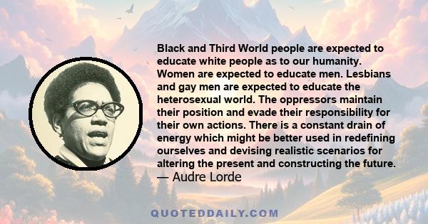Black and Third World people are expected to educate white people as to our humanity. Women are expected to educate men. Lesbians and gay men are expected to educate the heterosexual world. The oppressors maintain their 