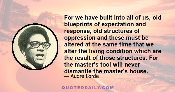 For we have built into all of us, old blueprints of expectation and response, old structures of oppression and these must be altered at the same time that we alter the living condition which are the result of those