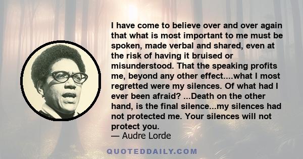 I have come to believe over and over again that what is most important to me must be spoken, made verbal and shared, even at the risk of having it bruised or misunderstood.