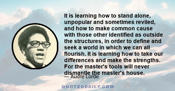 It is learning how to stand alone, unpopular and sometimes reviled, and how to make common cause with those other identified as outside the structures, in order to define and seek a world in which we can all flourish.