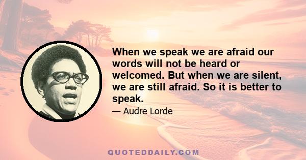 When we speak we are afraid our words will not be heard or welcomed. But when we are silent, we are still afraid. So it is better to speak.