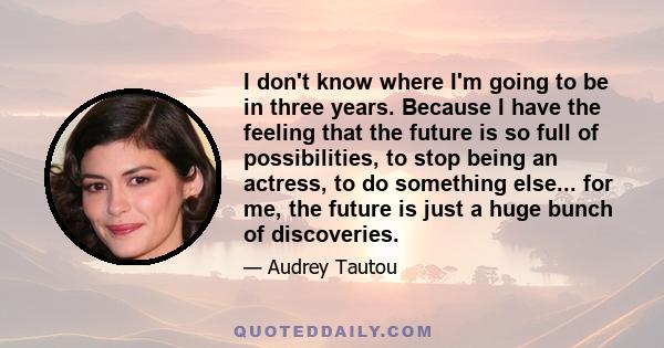 I don't know where I'm going to be in three years. Because I have the feeling that the future is so full of possibilities, to stop being an actress, to do something else... for me, the future is just a huge bunch of