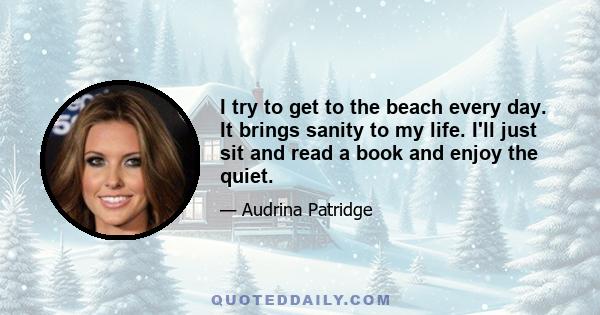 I try to get to the beach every day. It brings sanity to my life. I'll just sit and read a book and enjoy the quiet.