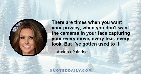 There are times when you want your privacy, when you don't want the cameras in your face capturing your every move, every tear, every look. But I've gotten used to it.