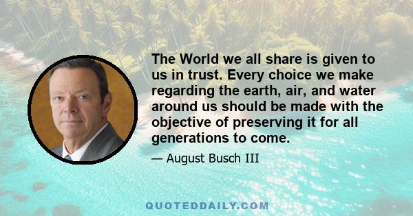 The World we all share is given to us in trust. Every choice we make regarding the earth, air, and water around us should be made with the objective of preserving it for all generations to come.