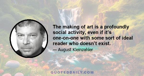 The making of art is a profoundly social activity, even if it’s one-on-one with some sort of ideal reader who doesn’t exist.