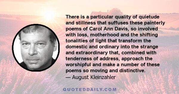 There is a particular quality of quietude and stillness that suffuses these painterly poems of Carol Ann Davis, so involved with loss, motherhood and the shifting tonalities of light that transform the domestic and