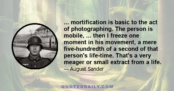 ... mortification is basic to the act of photographing. The person is mobile, ... then I freeze one moment in his movement, a mere five-hundredth of a second of that person's life-time. That's a very meager or small