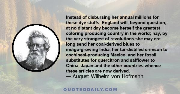 Instead of disbursing her annual millions for these dye stuffs, England will, beyond question, at no distant day become herself the greatest coloring producing country in the world; nay, by the very strangest of