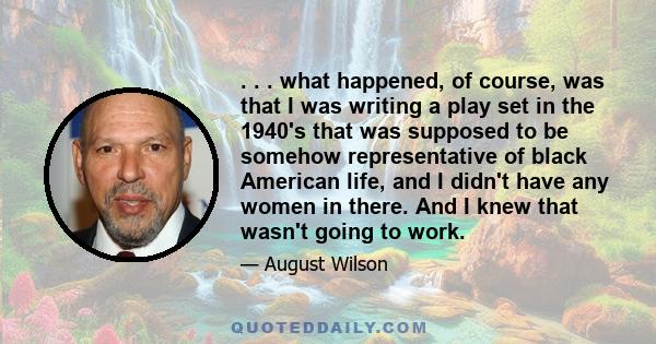 . . . what happened, of course, was that I was writing a play set in the 1940's that was supposed to be somehow representative of black American life, and I didn't have any women in there. And I knew that wasn't going