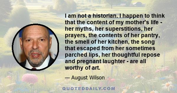 I am not a historian. I happen to think that the content of my mother's life - her myths, her superstitions, her prayers, the contents of her pantry, the smell of her kitchen, the song that escaped from her sometimes