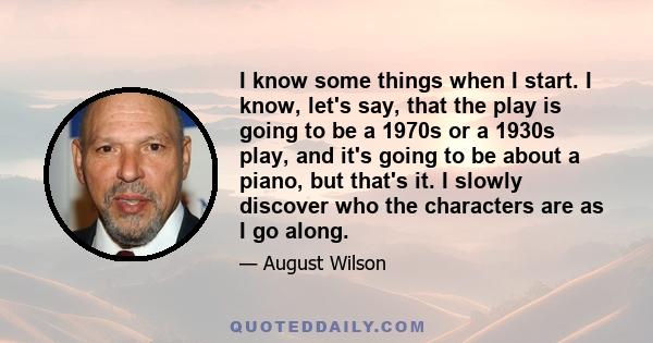 I know some things when I start. I know, let's say, that the play is going to be a 1970s or a 1930s play, and it's going to be about a piano, but that's it. I slowly discover who the characters are as I go along.