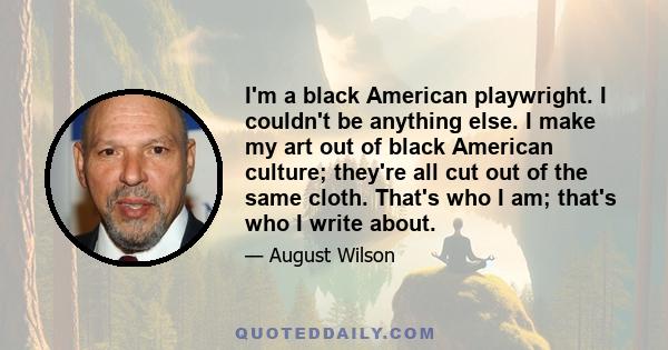 I'm a black American playwright. I couldn't be anything else. I make my art out of black American culture; they're all cut out of the same cloth. That's who I am; that's who I write about.