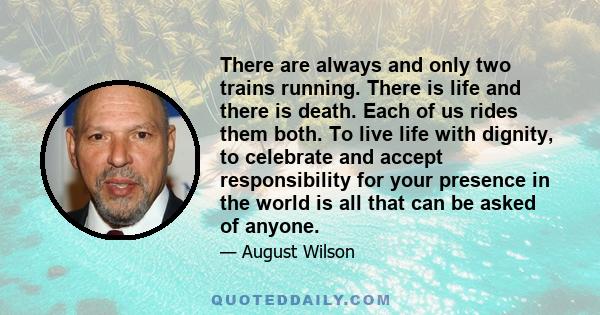 There are always and only two trains running. There is life and there is death. Each of us rides them both. To live life with dignity, to celebrate and accept responsibility for your presence in the world is all that