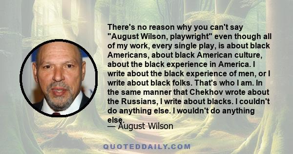 There's no reason why you can't say August Wilson, playwright even though all of my work, every single play, is about black Americans, about black American culture, about the black experience in America. I write about