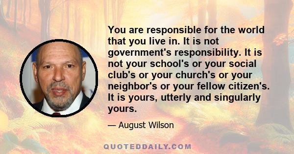 You are responsible for the world that you live in. It is not government's responsibility. It is not your school's or your social club's or your church's or your neighbor's or your fellow citizen's. It is yours, utterly 