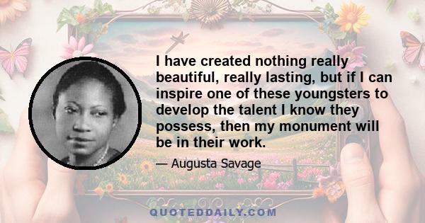 I have created nothing really beautiful, really lasting, but if I can inspire one of these youngsters to develop the talent I know they possess, then my monument will be in their work.