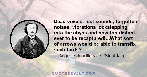 Dead voices, lost sounds, forgotten noises, vibrations lockstepping into the abyss and now too distant ever to be recaptured!...What sort of arrows would be able to transfix such birds?