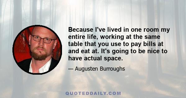 Because I've lived in one room my entire life, working at the same table that you use to pay bills at and eat at. It's going to be nice to have actual space.