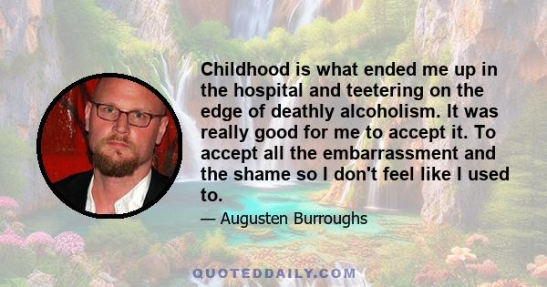 Childhood is what ended me up in the hospital and teetering on the edge of deathly alcoholism. It was really good for me to accept it. To accept all the embarrassment and the shame so I don't feel like I used to.