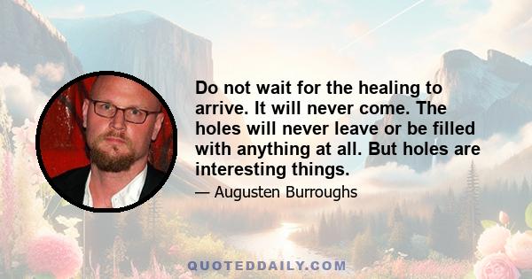 Do not wait for the healing to arrive. It will never come. The holes will never leave or be filled with anything at all. But holes are interesting things.